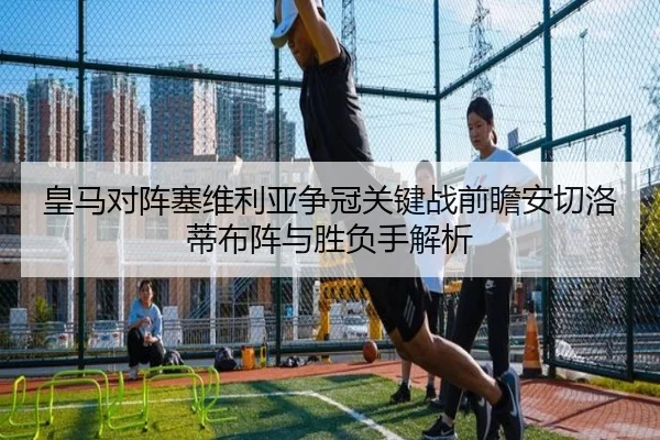皇马对阵塞维利亚争冠关键战前瞻安切洛蒂布阵与胜负手解析