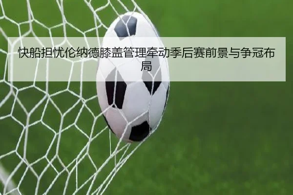 快船担忧伦纳德膝盖管理牵动季后赛前景与争冠布局