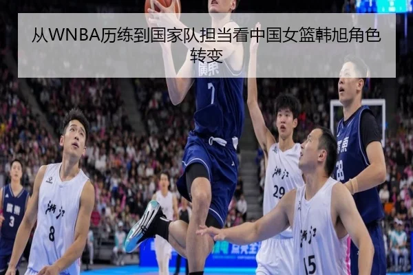 从WNBA历练到国家队担当看中国女篮韩旭角色转变