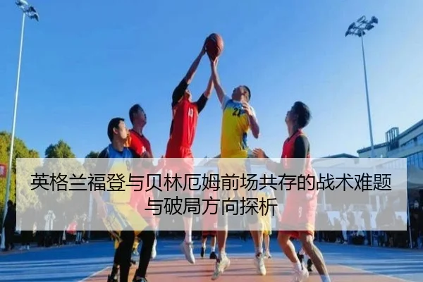 英格兰福登与贝林厄姆前场共存的战术难题与破局方向探析