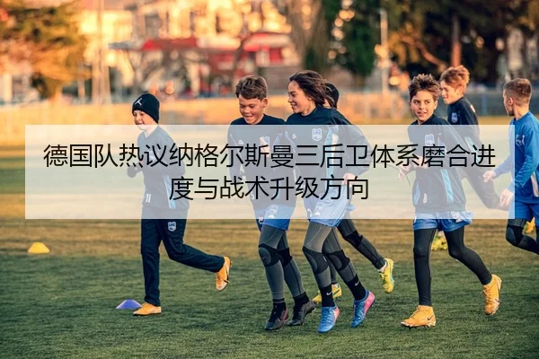 德国队热议纳格尔斯曼三后卫体系磨合进度与战术升级方向