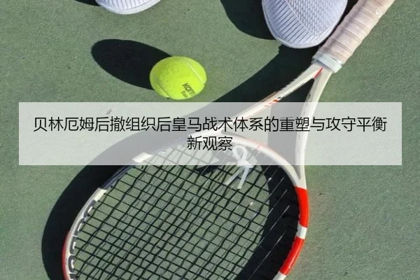 贝林厄姆后撤组织后皇马战术体系的重塑与攻守平衡新观察
