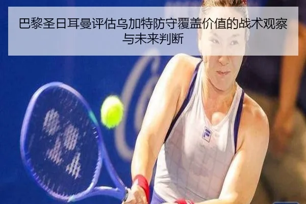 巴黎圣日耳曼评估乌加特防守覆盖价值的战术观察与未来判断