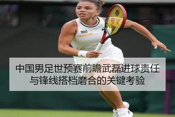 中国男足世预赛前瞻武磊进球责任与锋线搭档磨合的关键考验