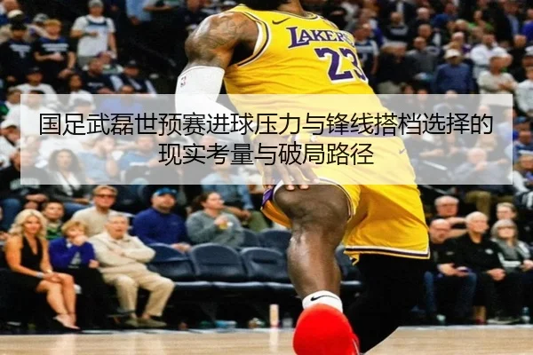 国足武磊世预赛进球压力与锋线搭档选择的现实考量与破局路径