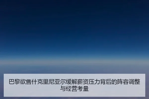 巴黎欲售什克里尼亚尔缓解薪资压力背后的阵容调整与经营考量