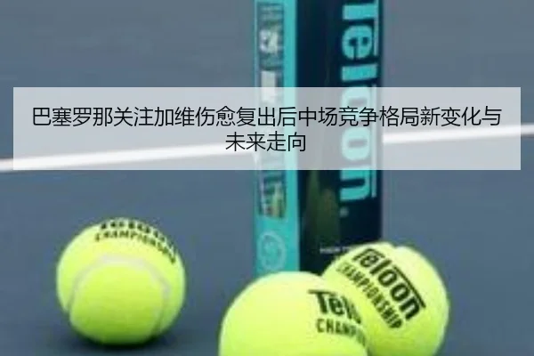 巴塞罗那关注加维伤愈复出后中场竞争格局新变化与未来走向